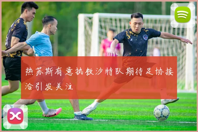 热苏斯有意执教沙特队期待足协接洽引发关注