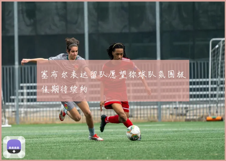 塞布尔表达留队愿望称球队氛围极佳期待续约