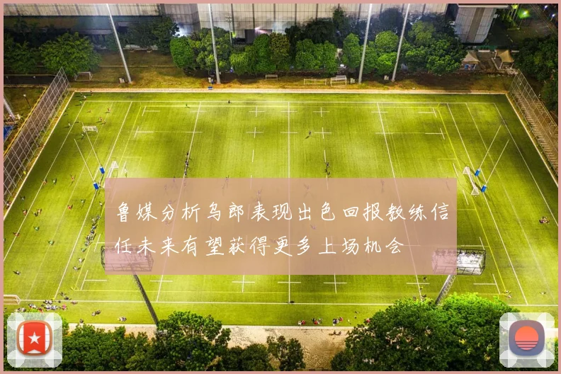 鲁媒分析乌郎表现出色回报教练信任未来有望获得更多上场机会