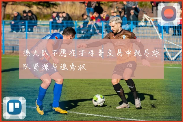 热火队不愿在字母哥交易中耗尽球队资源与选秀权