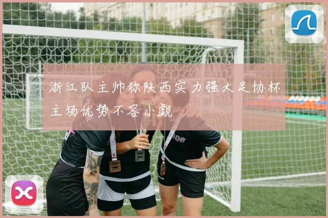 浙江队主帅称陕西实力强大足协杯主场优势不容小觑
