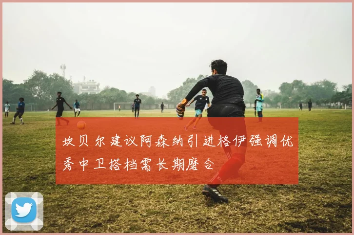 坎贝尔建议阿森纳引进格伊强调优秀中卫搭档需长期磨合