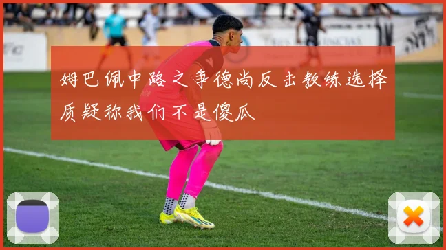 姆巴佩中路之争德尚反击教练选择质疑称我们不是傻瓜