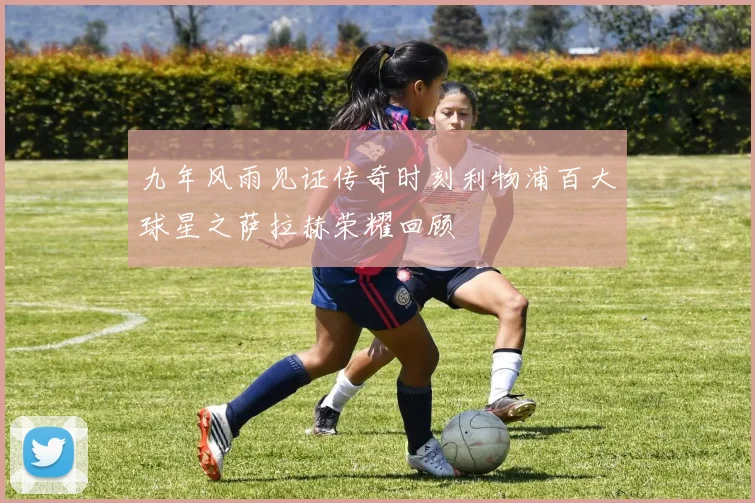 九年风雨见证传奇时刻利物浦百大球星之萨拉赫荣耀回顾