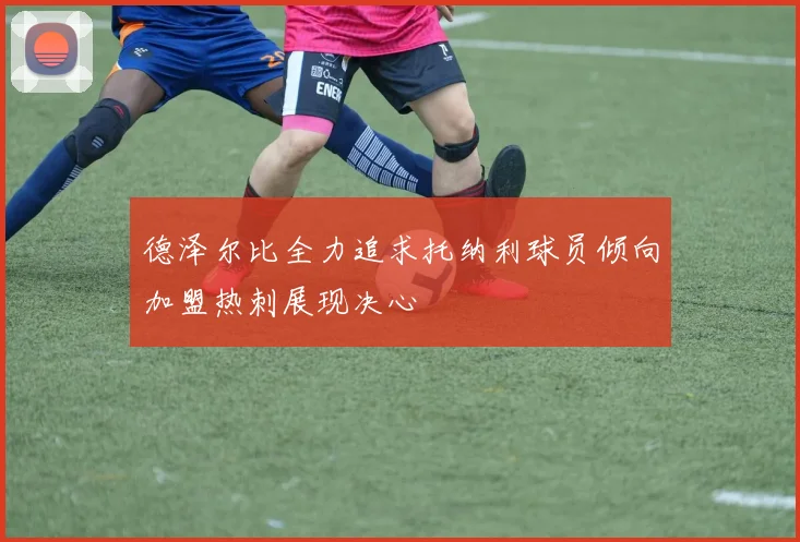 德泽尔比全力追求托纳利球员倾向加盟热刺展现决心