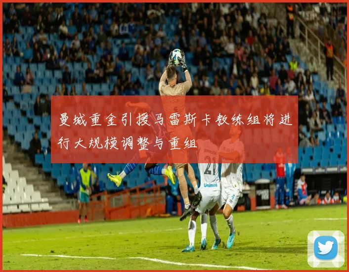 曼城重金引援马雷斯卡教练组将进行大规模调整与重组