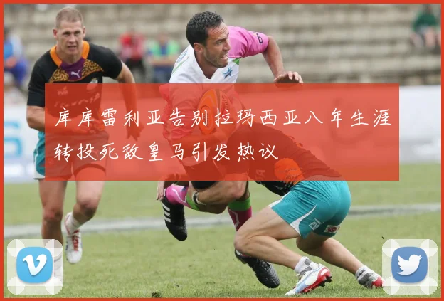 库库雷利亚告别拉玛西亚八年生涯转投死敌皇马引发热议