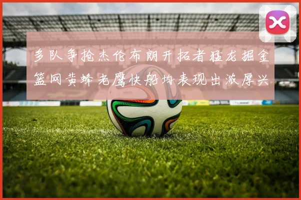 多队争抢杰伦布朗开拓者猛龙掘金篮网黄蜂老鹰快船均表现出浓厚兴趣