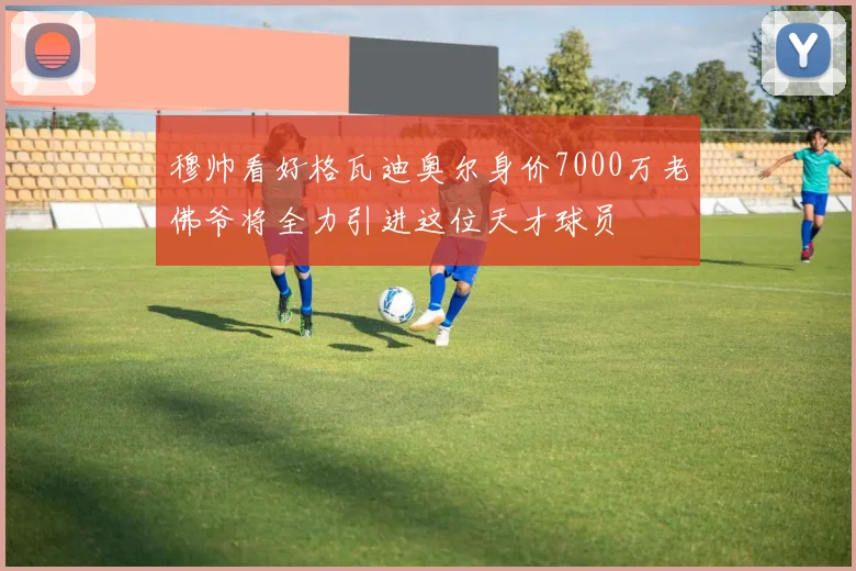穆帅看好格瓦迪奥尔身价7000万老佛爷将全力引进这位天才球员