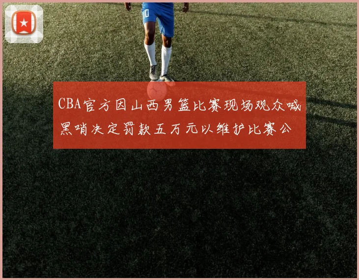 CBA官方因山西男篮比赛现场观众喊黑哨决定罚款五万元以维护比赛公正性