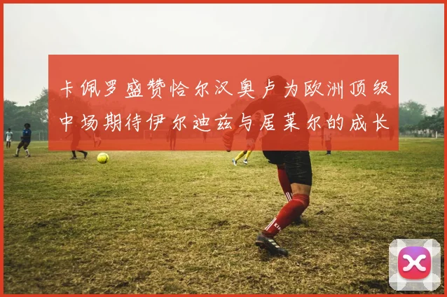 卡佩罗盛赞恰尔汉奥卢为欧洲顶级中场期待伊尔迪兹与居莱尔的成长