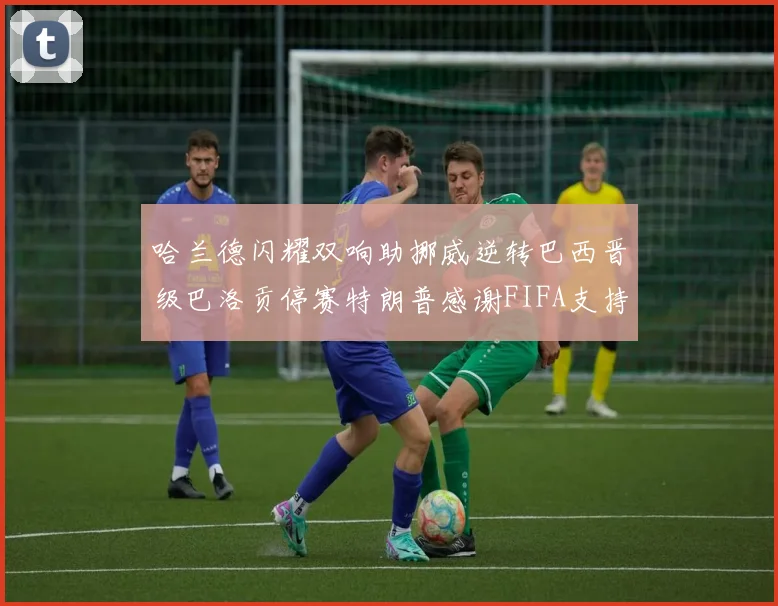哈兰德闪耀双响助挪威逆转巴西晋级巴洛贡停赛特朗普感谢FIFA支持