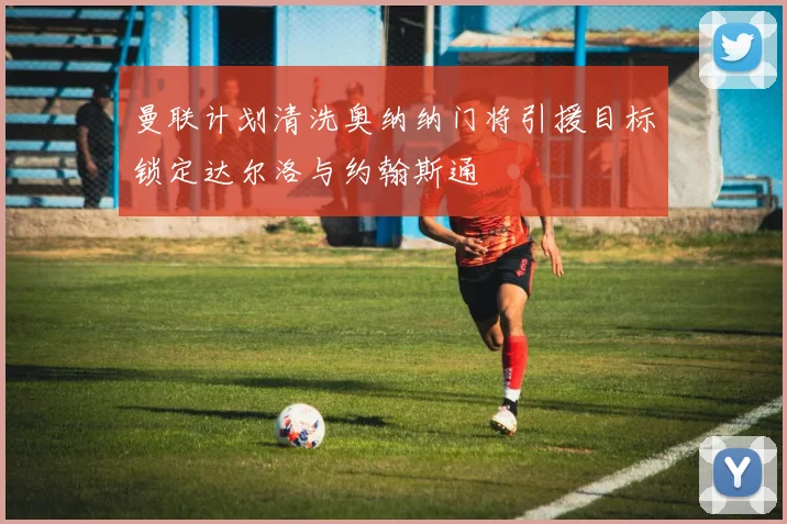 曼联计划清洗奥纳纳门将引援目标锁定达尔洛与约翰斯通