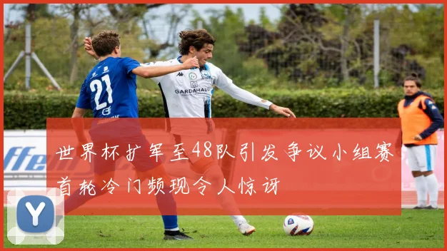 世界杯扩军至48队引发争议小组赛首轮冷门频现令人惊讶