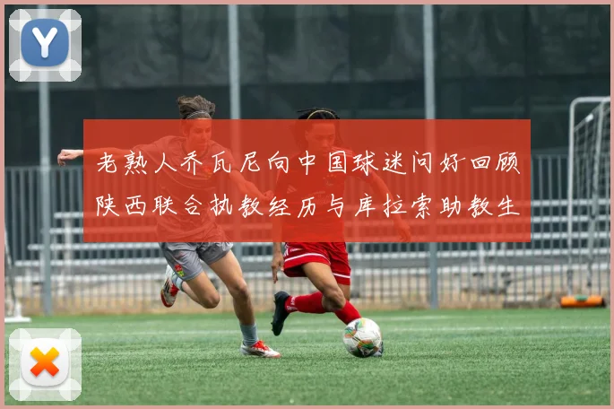 老熟人乔瓦尼向中国球迷问好回顾陕西联合执教经历与库拉索助教生活