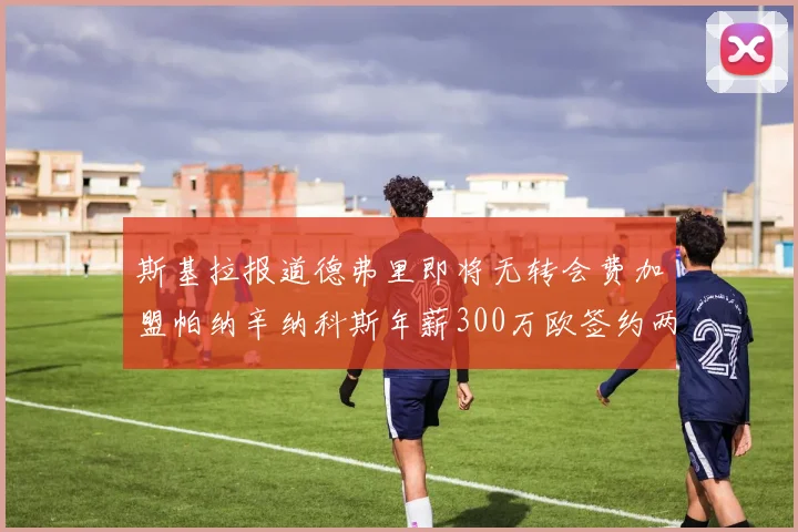 斯基拉报道德弗里即将无转会费加盟帕纳辛纳科斯年薪300万欧签约两年