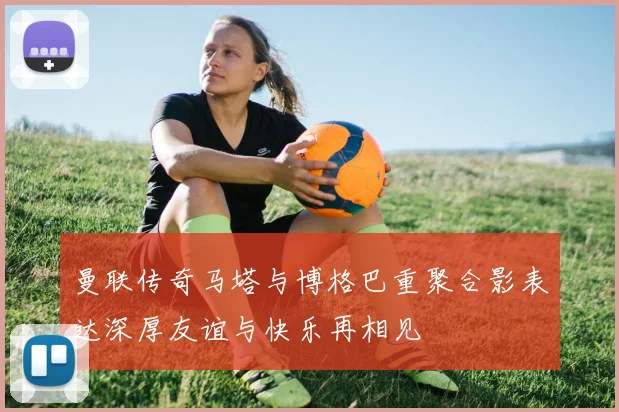 曼联传奇马塔与博格巴重聚合影表达深厚友谊与快乐再相见