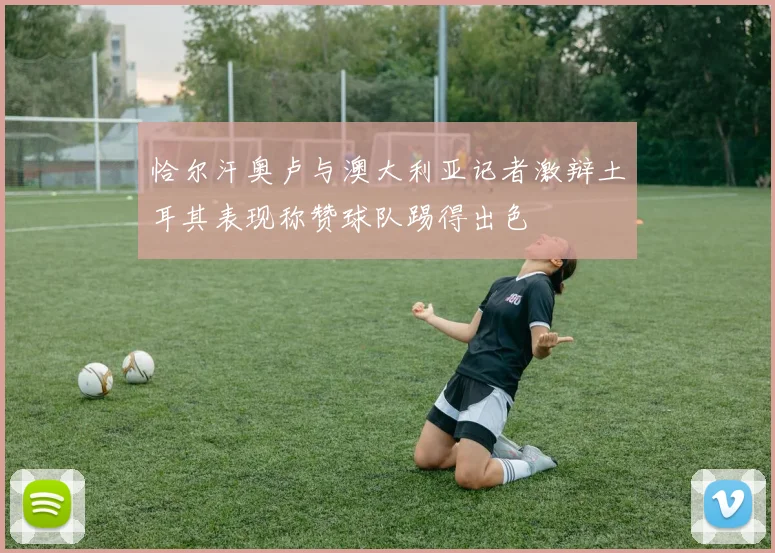 恰尔汗奥卢与澳大利亚记者激辩土耳其表现称赞球队踢得出色