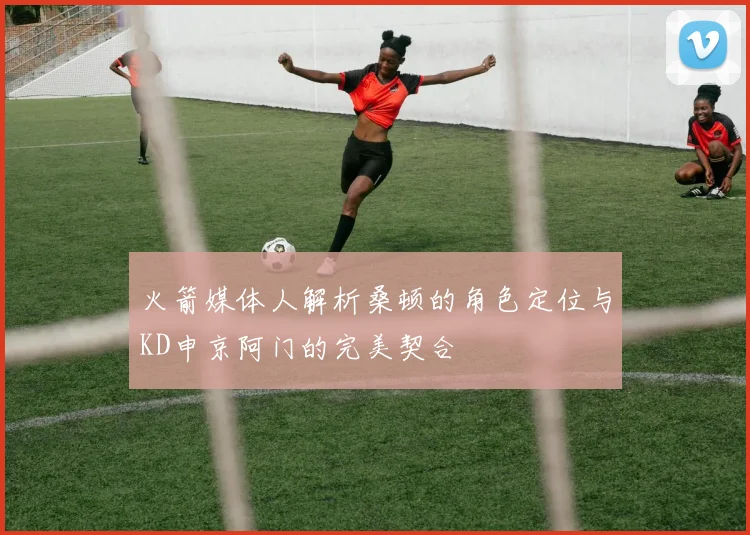 火箭媒体人解析桑顿的角色定位与KD申京阿门的完美契合