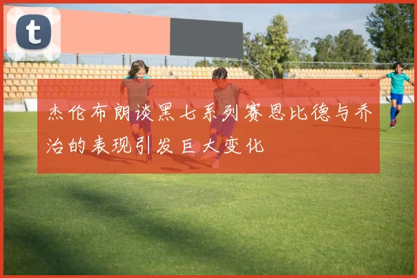杰伦布朗谈黑七系列赛恩比德与乔治的表现引发巨大变化