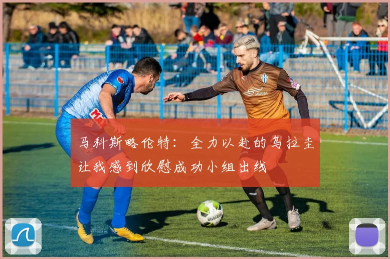 马科斯略伦特：全力以赴的乌拉圭让我感到欣慰成功小组出线