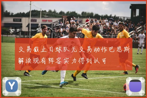 交易截止日球队无交易动作巴恩斯解读现有阵容实力得到认可