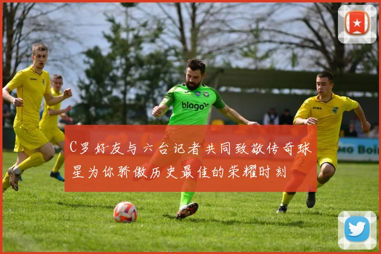 C罗好友与六台记者共同致敬传奇球星为你骄傲历史最佳的荣耀时刻
