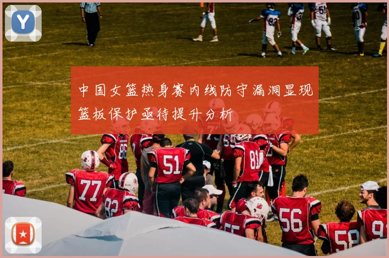 中国女篮热身赛内线防守漏洞显现篮板保护亟待提升分析