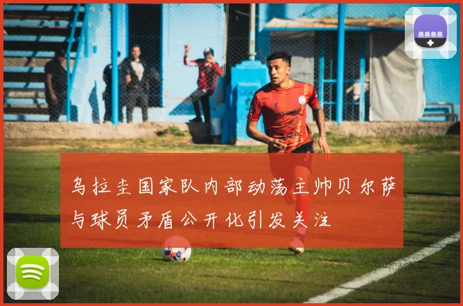 乌拉圭国家队内部动荡主帅贝尔萨与球员矛盾公开化引发关注