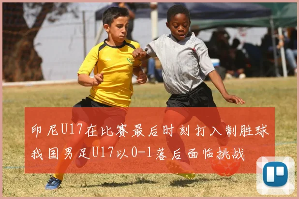 印尼U17在比赛最后时刻打入制胜球我国男足U17以0-1落后面临挑战